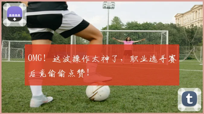 OMG！这波操作太神了，职业选手赛后竟偷偷点赞！