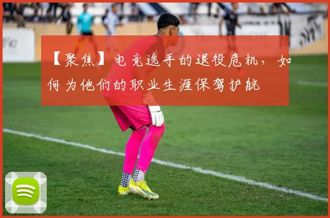 【聚焦】电竞选手的退役危机，如何为他们的职业生涯保驾护航