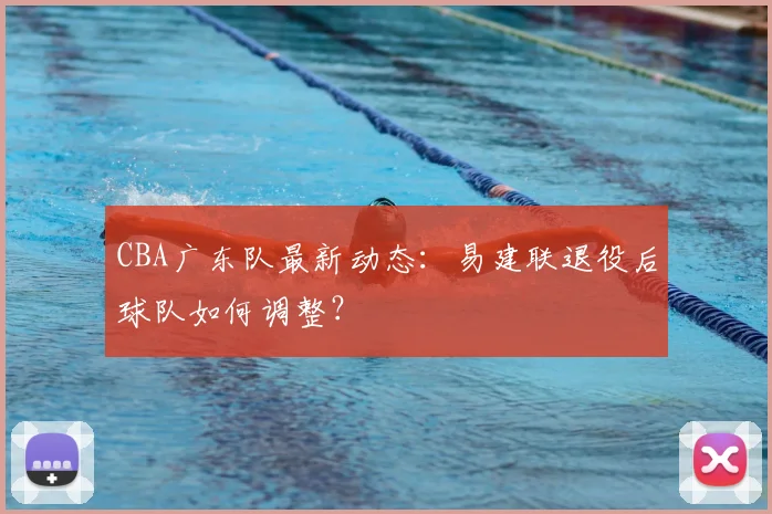 CBA广东队最新动态：易建联退役后球队如何调整？