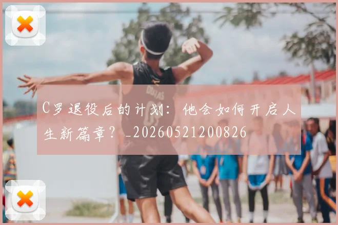 C罗退役后的计划：他会如何开启人生新篇章？_20260521200826