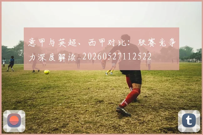 意甲与英超、西甲对比：联赛竞争力深度解读_20260527112522