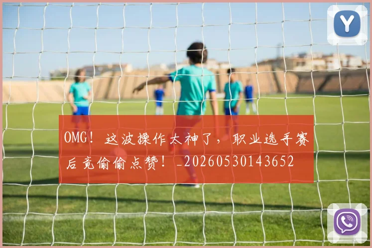 OMG！这波操作太神了，职业选手赛后竟偷偷点赞！_20260530143652