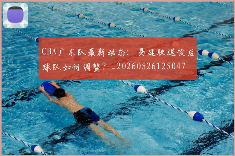 CBA广东队最新动态：易建联退役后球队如何调整？_20260526125047