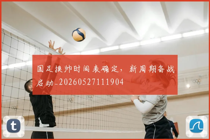 国足换帅时间表确定，新周期备战启动_20260527111904