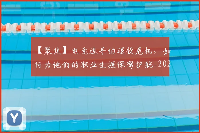 【聚焦】电竞选手的退役危机，如何为他们的职业生涯保驾护航_20260530144109_20260702173255