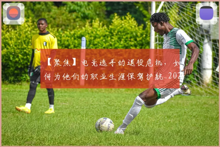 【聚焦】电竞选手的退役危机，如何为他们的职业生涯保驾护航_20260530144109_20260702173255