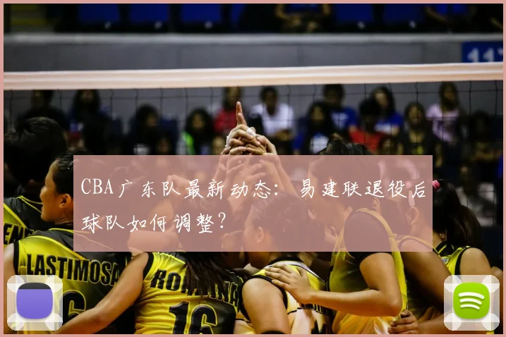 CBA广东队最新动态：易建联退役后球队如何调整？