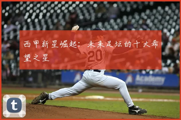 西甲新星崛起：未来足坛的十大希望之星