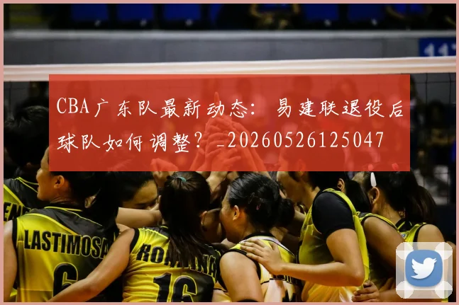 CBA广东队最新动态：易建联退役后球队如何调整？_20260526125047