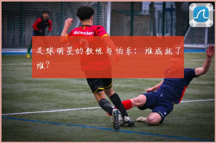 足球明星的教练与伯乐：谁成就了谁？