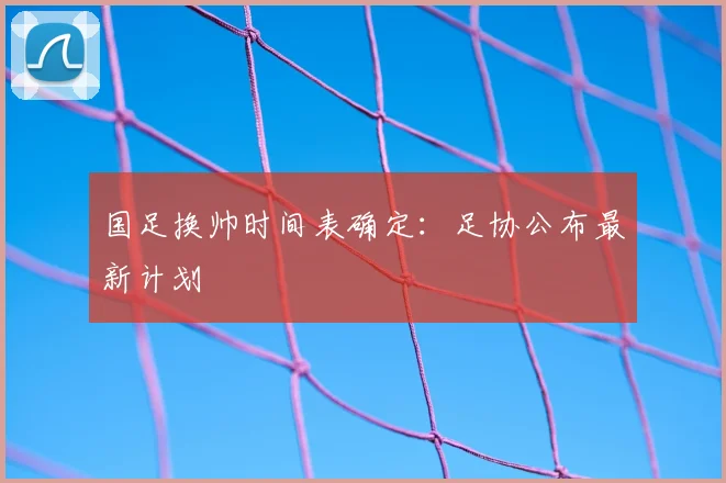 国足换帅时间表确定：足协公布最新计划