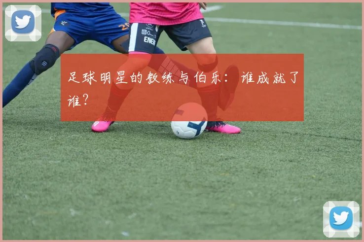 足球明星的教练与伯乐：谁成就了谁？